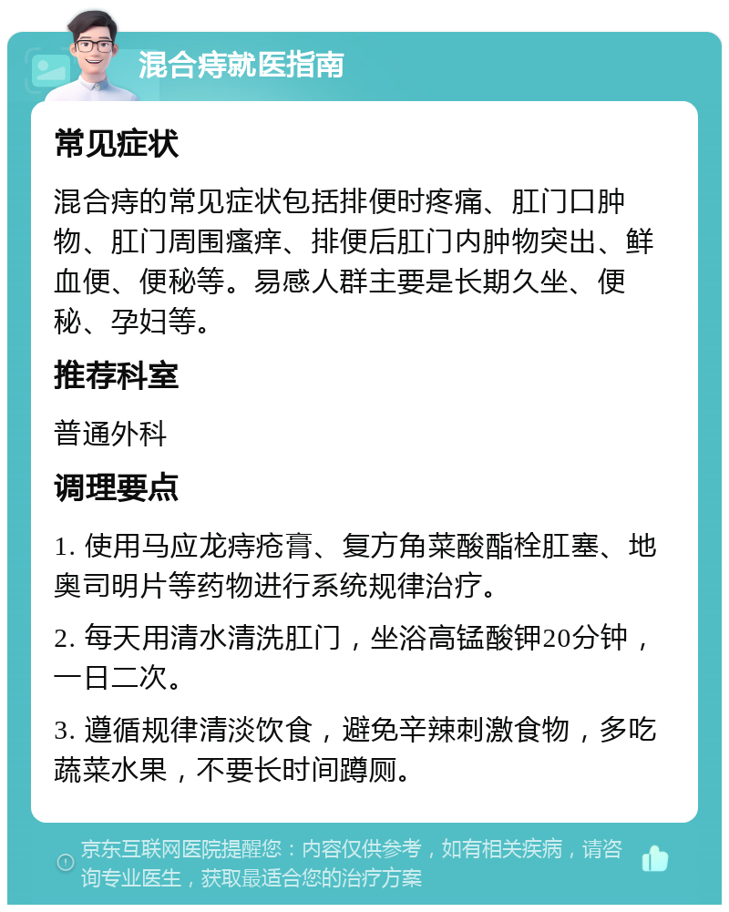 混合痔就医指南 常见症状 混合痔的常见症状包括排便时疼痛、肛门口肿物、肛门周围瘙痒、排便后肛门内肿物突出、鲜血便、便秘等。易感人群主要是长期久坐、便秘、孕妇等。 推荐科室 普通外科 调理要点 1. 使用马应龙痔疮膏、复方角菜酸酯栓肛塞、地奥司明片等药物进行系统规律治疗。 2. 每天用清水清洗肛门，坐浴高锰酸钾20分钟，一日二次。 3. 遵循规律清淡饮食，避免辛辣刺激食物，多吃蔬菜水果，不要长时间蹲厕。