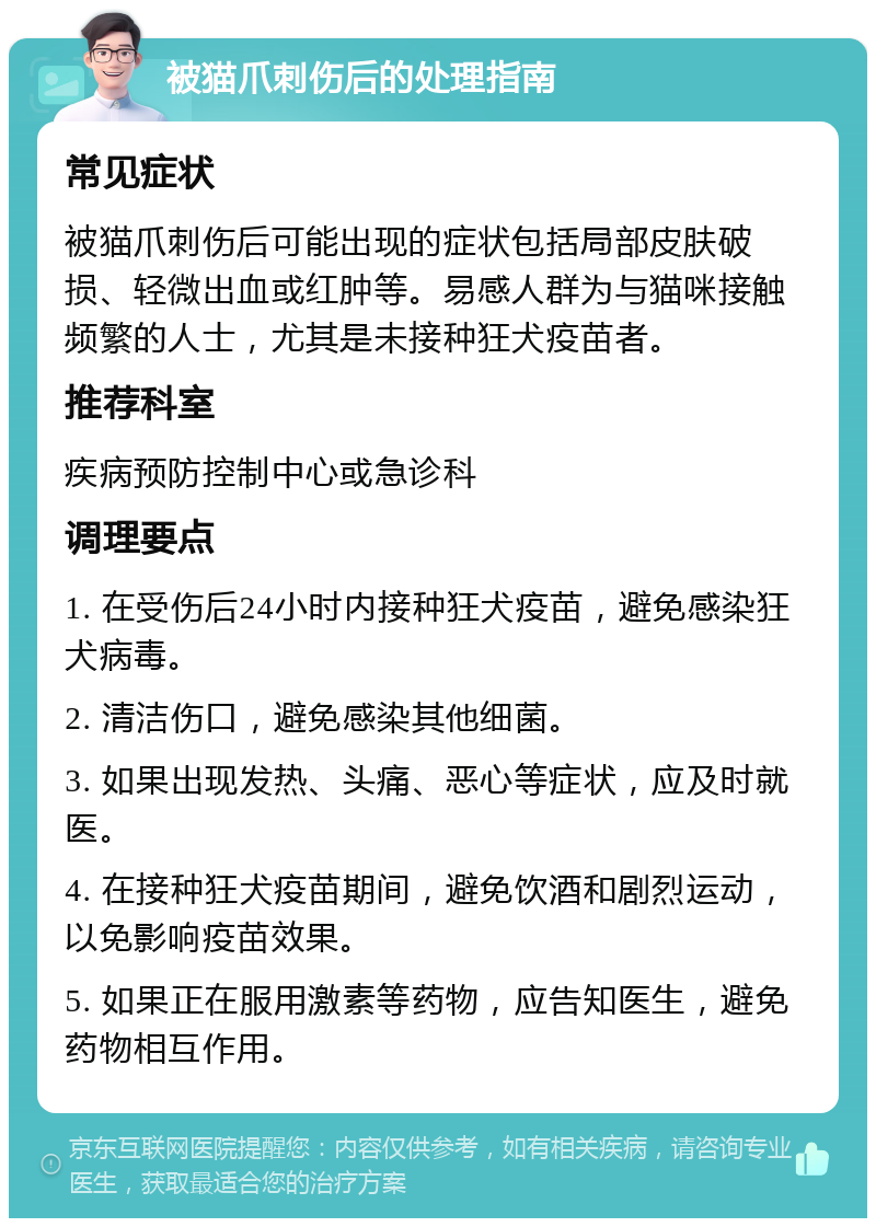 被猫爪刺伤后的处理指南 常见症状 被猫爪刺伤后可能出现的症状包括局部皮肤破损、轻微出血或红肿等。易感人群为与猫咪接触频繁的人士，尤其是未接种狂犬疫苗者。 推荐科室 疾病预防控制中心或急诊科 调理要点 1. 在受伤后24小时内接种狂犬疫苗，避免感染狂犬病毒。 2. 清洁伤口，避免感染其他细菌。 3. 如果出现发热、头痛、恶心等症状，应及时就医。 4. 在接种狂犬疫苗期间，避免饮酒和剧烈运动，以免影响疫苗效果。 5. 如果正在服用激素等药物，应告知医生，避免药物相互作用。