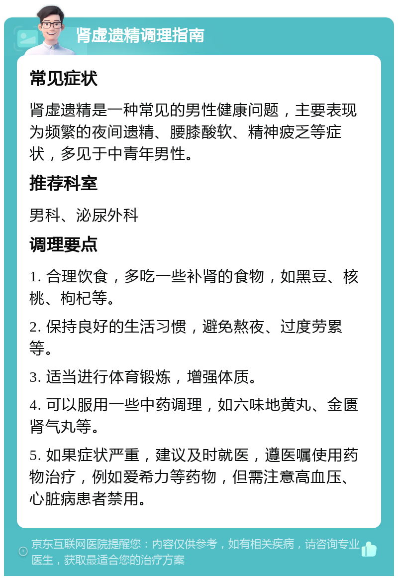 肾虚遗精调理指南 常见症状 肾虚遗精是一种常见的男性健康问题，主要表现为频繁的夜间遗精、腰膝酸软、精神疲乏等症状，多见于中青年男性。 推荐科室 男科、泌尿外科 调理要点 1. 合理饮食，多吃一些补肾的食物，如黑豆、核桃、枸杞等。 2. 保持良好的生活习惯，避免熬夜、过度劳累等。 3. 适当进行体育锻炼，增强体质。 4. 可以服用一些中药调理，如六味地黄丸、金匮肾气丸等。 5. 如果症状严重，建议及时就医，遵医嘱使用药物治疗，例如爱希力等药物，但需注意高血压、心脏病患者禁用。