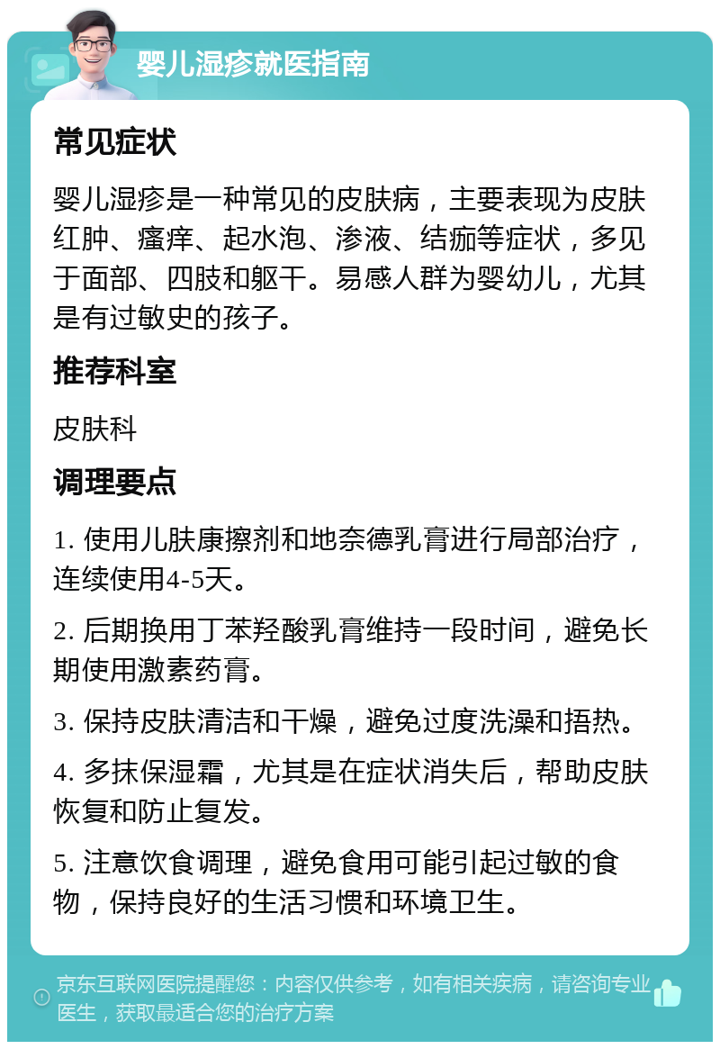 婴儿湿疹就医指南 常见症状 婴儿湿疹是一种常见的皮肤病，主要表现为皮肤红肿、瘙痒、起水泡、渗液、结痂等症状，多见于面部、四肢和躯干。易感人群为婴幼儿，尤其是有过敏史的孩子。 推荐科室 皮肤科 调理要点 1. 使用儿肤康擦剂和地奈德乳膏进行局部治疗，连续使用4-5天。 2. 后期换用丁苯羟酸乳膏维持一段时间，避免长期使用激素药膏。 3. 保持皮肤清洁和干燥，避免过度洗澡和捂热。 4. 多抹保湿霜，尤其是在症状消失后，帮助皮肤恢复和防止复发。 5. 注意饮食调理，避免食用可能引起过敏的食物，保持良好的生活习惯和环境卫生。