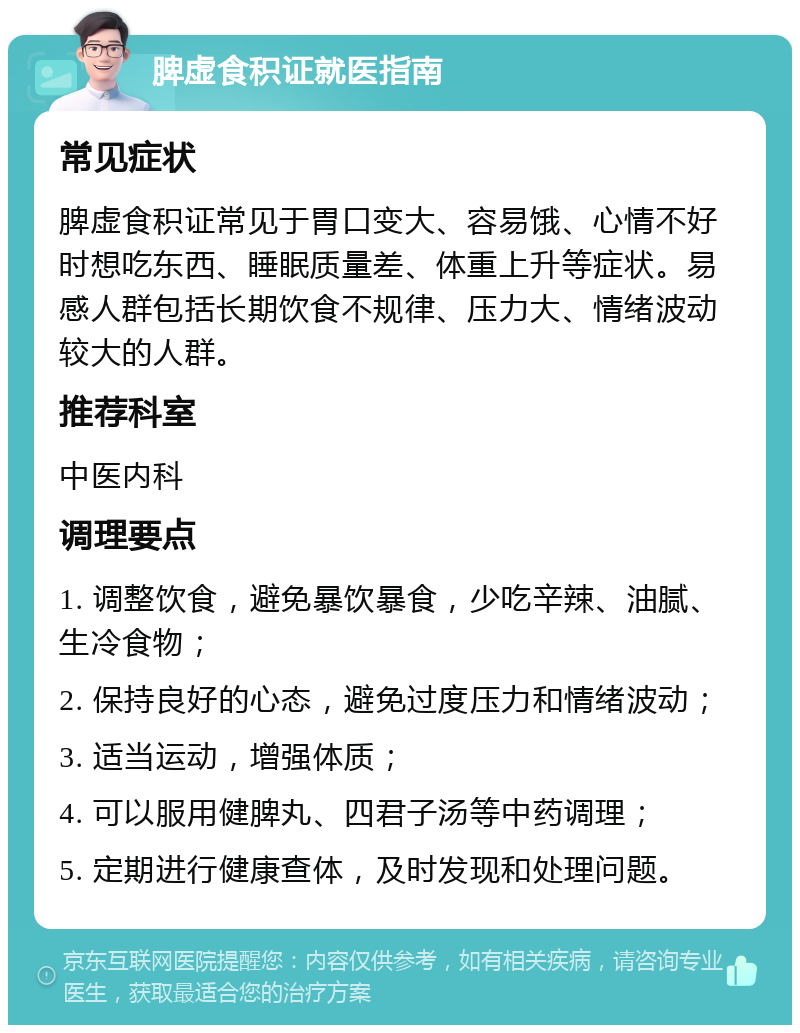 脾虚食积证就医指南 常见症状 脾虚食积证常见于胃口变大、容易饿、心情不好时想吃东西、睡眠质量差、体重上升等症状。易感人群包括长期饮食不规律、压力大、情绪波动较大的人群。 推荐科室 中医内科 调理要点 1. 调整饮食，避免暴饮暴食，少吃辛辣、油腻、生冷食物； 2. 保持良好的心态，避免过度压力和情绪波动； 3. 适当运动，增强体质； 4. 可以服用健脾丸、四君子汤等中药调理； 5. 定期进行健康查体，及时发现和处理问题。