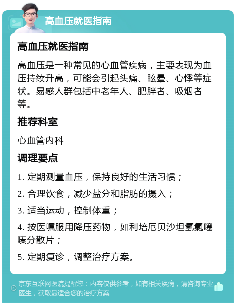 高血压就医指南 高血压就医指南 高血压是一种常见的心血管疾病，主要表现为血压持续升高，可能会引起头痛、眩晕、心悸等症状。易感人群包括中老年人、肥胖者、吸烟者等。 推荐科室 心血管内科 调理要点 1. 定期测量血压，保持良好的生活习惯； 2. 合理饮食，减少盐分和脂肪的摄入； 3. 适当运动，控制体重； 4. 按医嘱服用降压药物，如利培厄贝沙坦氢氯噻嗪分散片； 5. 定期复诊，调整治疗方案。