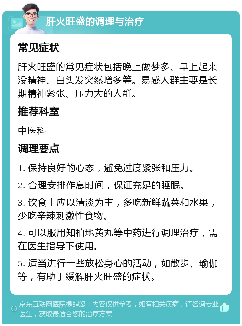 肝火旺盛的调理与治疗 常见症状 肝火旺盛的常见症状包括晚上做梦多、早上起来没精神、白头发突然增多等。易感人群主要是长期精神紧张、压力大的人群。 推荐科室 中医科 调理要点 1. 保持良好的心态，避免过度紧张和压力。 2. 合理安排作息时间，保证充足的睡眠。 3. 饮食上应以清淡为主，多吃新鲜蔬菜和水果，少吃辛辣刺激性食物。 4. 可以服用知柏地黄丸等中药进行调理治疗，需在医生指导下使用。 5. 适当进行一些放松身心的活动，如散步、瑜伽等，有助于缓解肝火旺盛的症状。