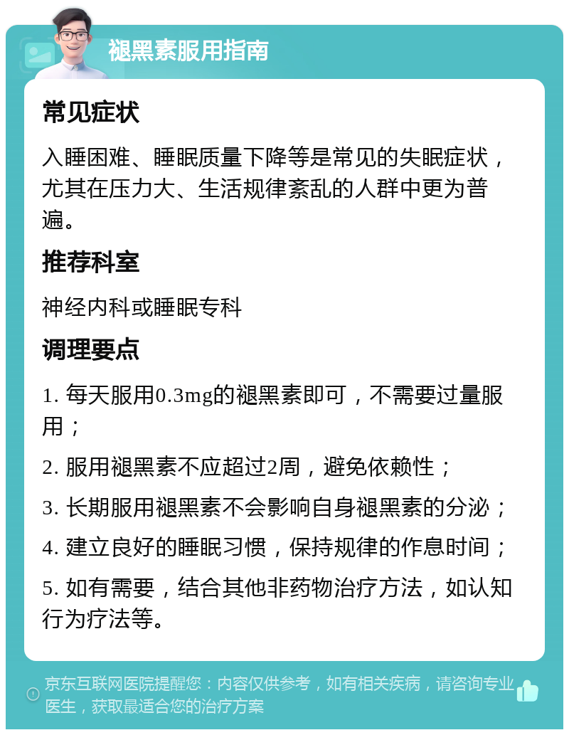 褪黑素服用指南 常见症状 入睡困难、睡眠质量下降等是常见的失眠症状，尤其在压力大、生活规律紊乱的人群中更为普遍。 推荐科室 神经内科或睡眠专科 调理要点 1. 每天服用0.3mg的褪黑素即可，不需要过量服用； 2. 服用褪黑素不应超过2周，避免依赖性； 3. 长期服用褪黑素不会影响自身褪黑素的分泌； 4. 建立良好的睡眠习惯，保持规律的作息时间； 5. 如有需要，结合其他非药物治疗方法，如认知行为疗法等。