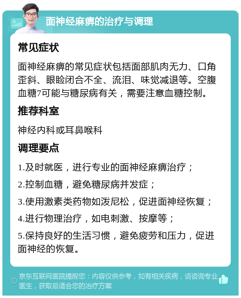 面神经麻痹的治疗与调理 常见症状 面神经麻痹的常见症状包括面部肌肉无力、口角歪斜、眼睑闭合不全、流泪、味觉减退等。空腹血糖7可能与糖尿病有关，需要注意血糖控制。 推荐科室 神经内科或耳鼻喉科 调理要点 1.及时就医，进行专业的面神经麻痹治疗； 2.控制血糖，避免糖尿病并发症； 3.使用激素类药物如泼尼松，促进面神经恢复； 4.进行物理治疗，如电刺激、按摩等； 5.保持良好的生活习惯，避免疲劳和压力，促进面神经的恢复。