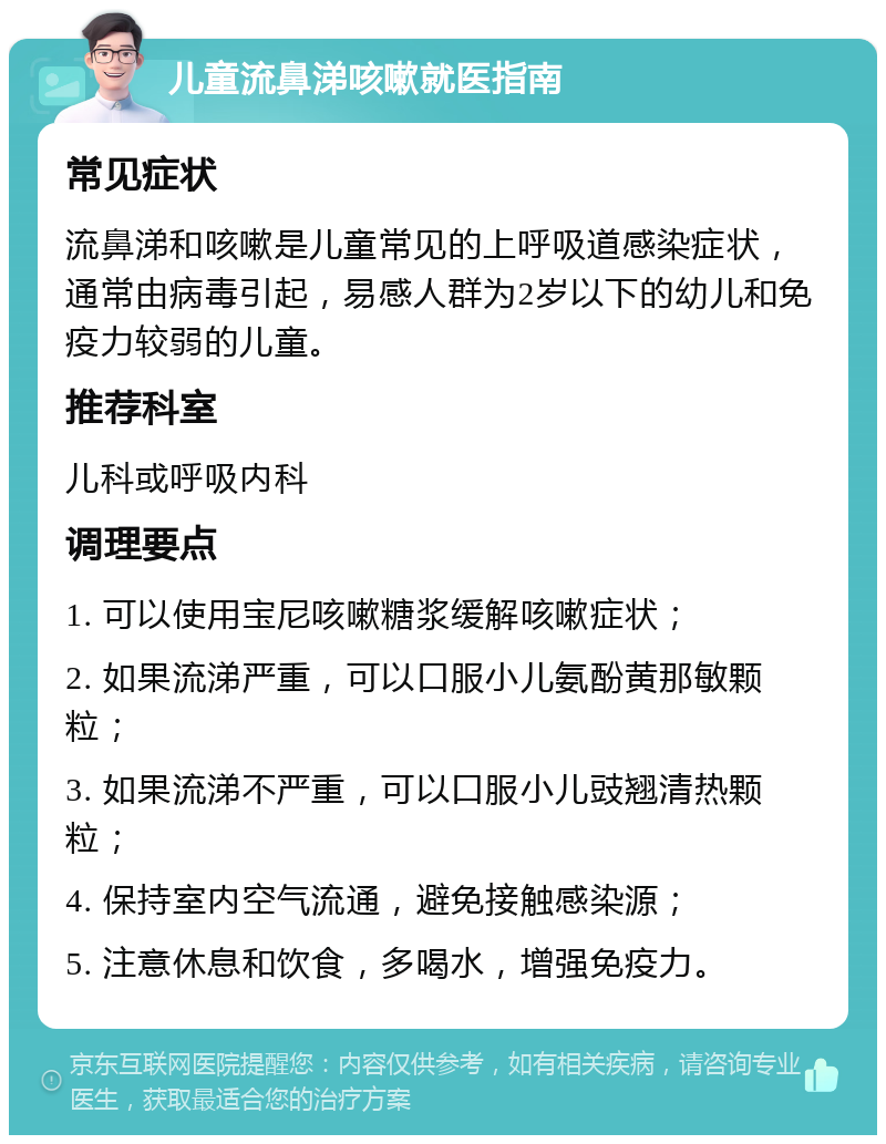 儿童流鼻涕咳嗽就医指南 常见症状 流鼻涕和咳嗽是儿童常见的上呼吸道感染症状，通常由病毒引起，易感人群为2岁以下的幼儿和免疫力较弱的儿童。 推荐科室 儿科或呼吸内科 调理要点 1. 可以使用宝尼咳嗽糖浆缓解咳嗽症状； 2. 如果流涕严重，可以口服小儿氨酚黄那敏颗粒； 3. 如果流涕不严重，可以口服小儿豉翘清热颗粒； 4. 保持室内空气流通，避免接触感染源； 5. 注意休息和饮食，多喝水，增强免疫力。