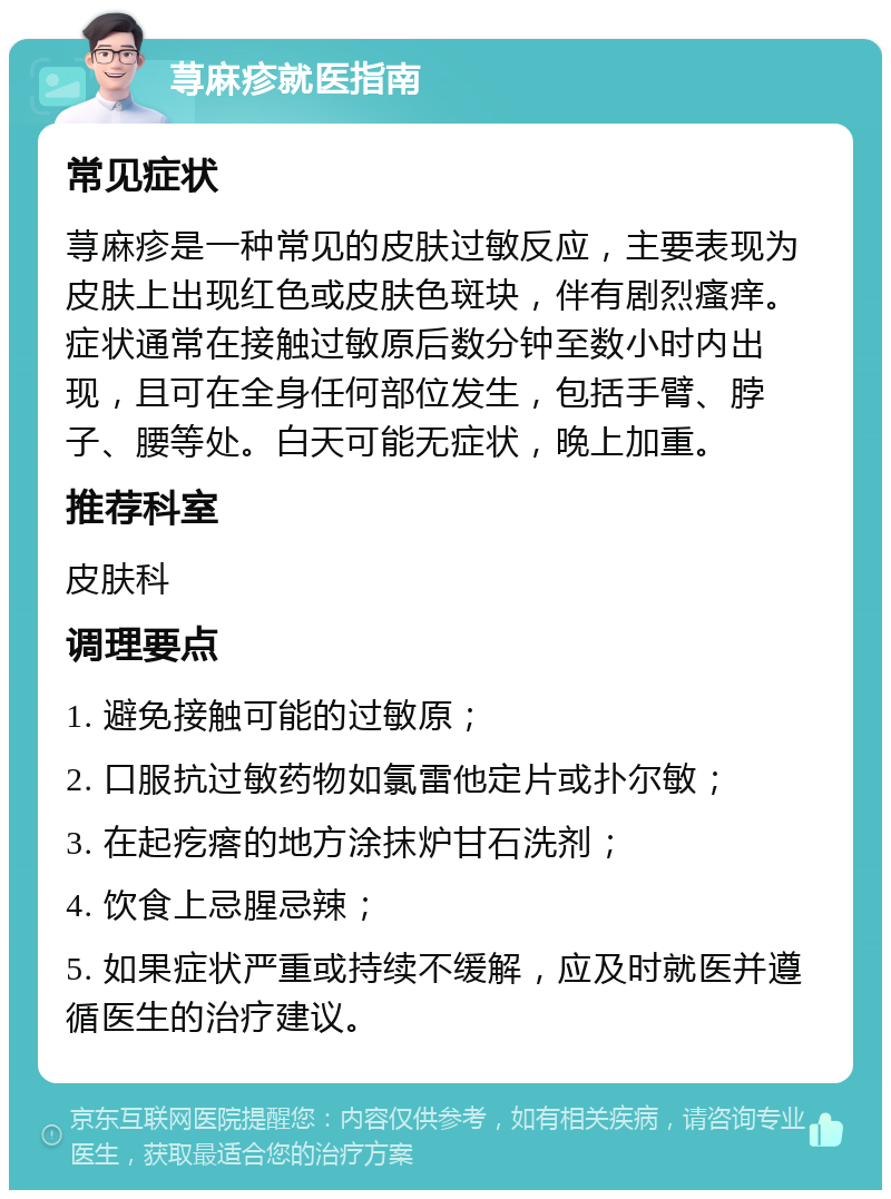 荨麻疹就医指南 常见症状 荨麻疹是一种常见的皮肤过敏反应，主要表现为皮肤上出现红色或皮肤色斑块，伴有剧烈瘙痒。症状通常在接触过敏原后数分钟至数小时内出现，且可在全身任何部位发生，包括手臂、脖子、腰等处。白天可能无症状，晚上加重。 推荐科室 皮肤科 调理要点 1. 避免接触可能的过敏原； 2. 口服抗过敏药物如氯雷他定片或扑尔敏； 3. 在起疙瘩的地方涂抹炉甘石洗剂； 4. 饮食上忌腥忌辣； 5. 如果症状严重或持续不缓解，应及时就医并遵循医生的治疗建议。