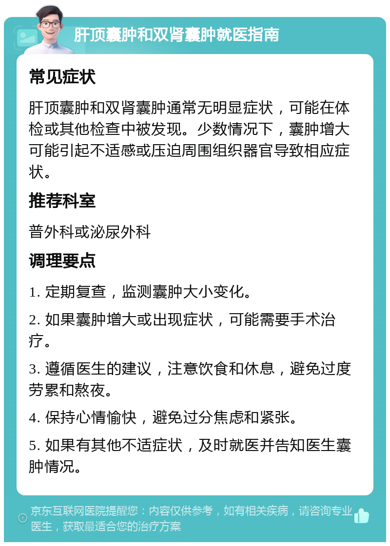 肝顶囊肿和双肾囊肿就医指南 常见症状 肝顶囊肿和双肾囊肿通常无明显症状，可能在体检或其他检查中被发现。少数情况下，囊肿增大可能引起不适感或压迫周围组织器官导致相应症状。 推荐科室 普外科或泌尿外科 调理要点 1. 定期复查，监测囊肿大小变化。 2. 如果囊肿增大或出现症状，可能需要手术治疗。 3. 遵循医生的建议，注意饮食和休息，避免过度劳累和熬夜。 4. 保持心情愉快，避免过分焦虑和紧张。 5. 如果有其他不适症状，及时就医并告知医生囊肿情况。