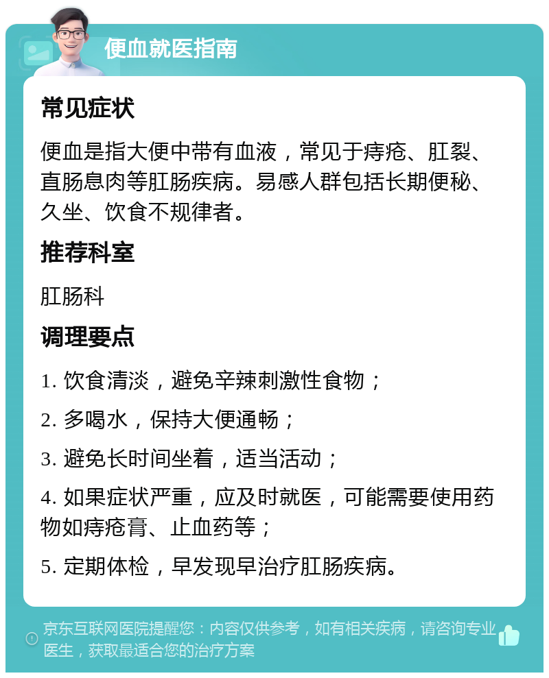 便血就医指南 常见症状 便血是指大便中带有血液，常见于痔疮、肛裂、直肠息肉等肛肠疾病。易感人群包括长期便秘、久坐、饮食不规律者。 推荐科室 肛肠科 调理要点 1. 饮食清淡，避免辛辣刺激性食物； 2. 多喝水，保持大便通畅； 3. 避免长时间坐着，适当活动； 4. 如果症状严重，应及时就医，可能需要使用药物如痔疮膏、止血药等； 5. 定期体检，早发现早治疗肛肠疾病。