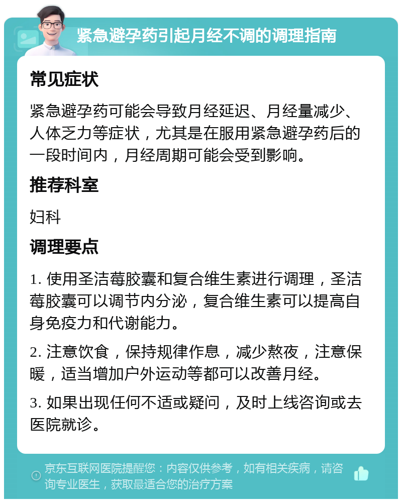 紧急避孕药引起月经不调的调理指南 常见症状 紧急避孕药可能会导致月经延迟、月经量减少、人体乏力等症状，尤其是在服用紧急避孕药后的一段时间内，月经周期可能会受到影响。 推荐科室 妇科 调理要点 1. 使用圣洁莓胶囊和复合维生素进行调理，圣洁莓胶囊可以调节内分泌，复合维生素可以提高自身免疫力和代谢能力。 2. 注意饮食，保持规律作息，减少熬夜，注意保暖，适当增加户外运动等都可以改善月经。 3. 如果出现任何不适或疑问，及时上线咨询或去医院就诊。