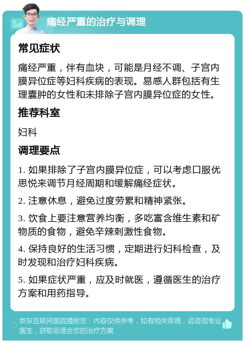 痛经严重的治疗与调理 常见症状 痛经严重，伴有血块，可能是月经不调、子宫内膜异位症等妇科疾病的表现。易感人群包括有生理囊肿的女性和未排除子宫内膜异位症的女性。 推荐科室 妇科 调理要点 1. 如果排除了子宫内膜异位症，可以考虑口服优思悦来调节月经周期和缓解痛经症状。 2. 注意休息，避免过度劳累和精神紧张。 3. 饮食上要注意营养均衡，多吃富含维生素和矿物质的食物，避免辛辣刺激性食物。 4. 保持良好的生活习惯，定期进行妇科检查，及时发现和治疗妇科疾病。 5. 如果症状严重，应及时就医，遵循医生的治疗方案和用药指导。