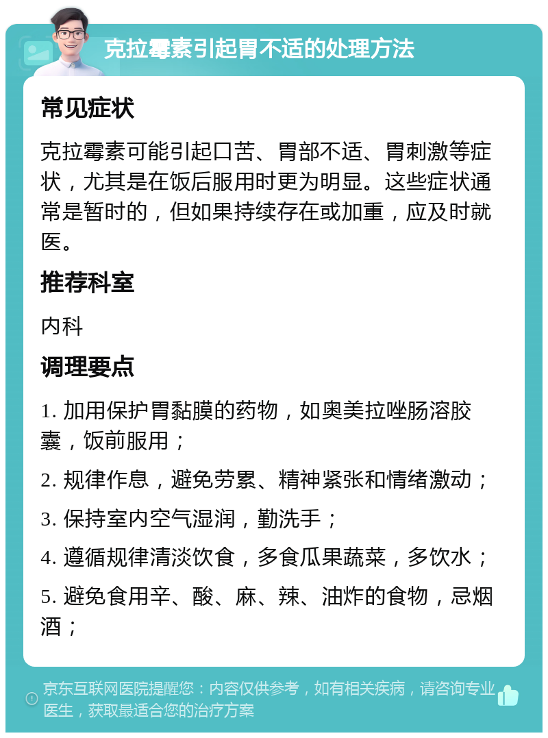 克拉霉素引起胃不适的处理方法 常见症状 克拉霉素可能引起口苦、胃部不适、胃刺激等症状，尤其是在饭后服用时更为明显。这些症状通常是暂时的，但如果持续存在或加重，应及时就医。 推荐科室 内科 调理要点 1. 加用保护胃黏膜的药物，如奥美拉唑肠溶胶囊，饭前服用； 2. 规律作息，避免劳累、精神紧张和情绪激动； 3. 保持室内空气湿润，勤洗手； 4. 遵循规律清淡饮食，多食瓜果蔬菜，多饮水； 5. 避免食用辛、酸、麻、辣、油炸的食物，忌烟酒；