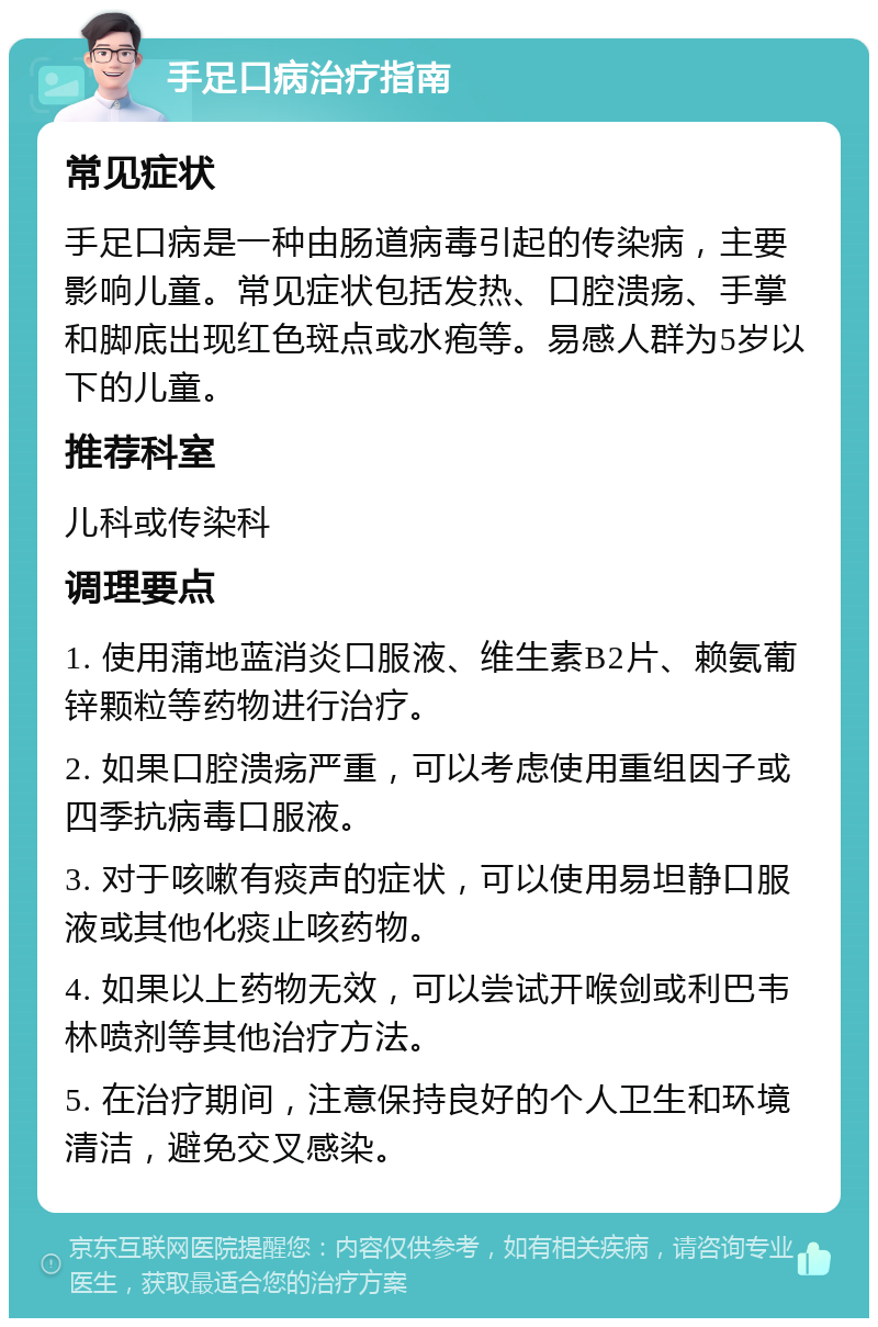 手足口病治疗指南 常见症状 手足口病是一种由肠道病毒引起的传染病，主要影响儿童。常见症状包括发热、口腔溃疡、手掌和脚底出现红色斑点或水疱等。易感人群为5岁以下的儿童。 推荐科室 儿科或传染科 调理要点 1. 使用蒲地蓝消炎口服液、维生素B2片、赖氨葡锌颗粒等药物进行治疗。 2. 如果口腔溃疡严重，可以考虑使用重组因子或四季抗病毒口服液。 3. 对于咳嗽有痰声的症状，可以使用易坦静口服液或其他化痰止咳药物。 4. 如果以上药物无效，可以尝试开喉剑或利巴韦林喷剂等其他治疗方法。 5. 在治疗期间，注意保持良好的个人卫生和环境清洁，避免交叉感染。