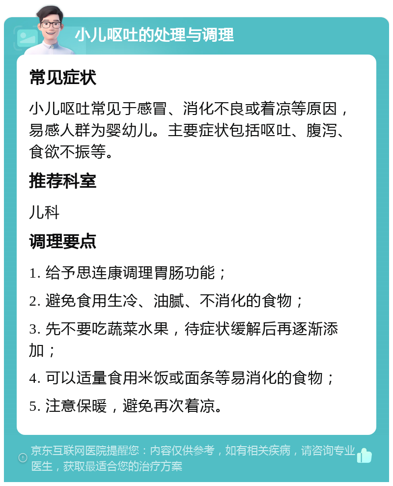 小儿呕吐的处理与调理 常见症状 小儿呕吐常见于感冒、消化不良或着凉等原因，易感人群为婴幼儿。主要症状包括呕吐、腹泻、食欲不振等。 推荐科室 儿科 调理要点 1. 给予思连康调理胃肠功能； 2. 避免食用生冷、油腻、不消化的食物； 3. 先不要吃蔬菜水果，待症状缓解后再逐渐添加； 4. 可以适量食用米饭或面条等易消化的食物； 5. 注意保暖，避免再次着凉。