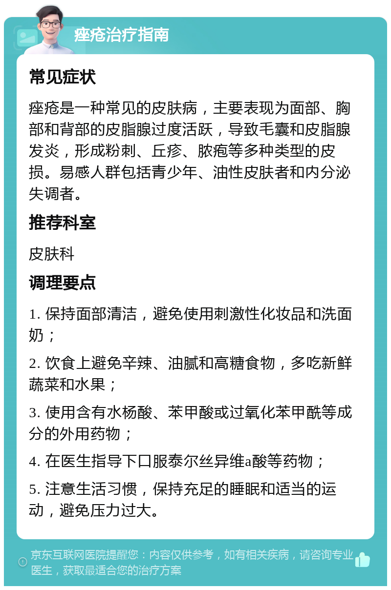 痤疮治疗指南 常见症状 痤疮是一种常见的皮肤病，主要表现为面部、胸部和背部的皮脂腺过度活跃，导致毛囊和皮脂腺发炎，形成粉刺、丘疹、脓疱等多种类型的皮损。易感人群包括青少年、油性皮肤者和内分泌失调者。 推荐科室 皮肤科 调理要点 1. 保持面部清洁，避免使用刺激性化妆品和洗面奶； 2. 饮食上避免辛辣、油腻和高糖食物，多吃新鲜蔬菜和水果； 3. 使用含有水杨酸、苯甲酸或过氧化苯甲酰等成分的外用药物； 4. 在医生指导下口服泰尔丝异维a酸等药物； 5. 注意生活习惯，保持充足的睡眠和适当的运动，避免压力过大。