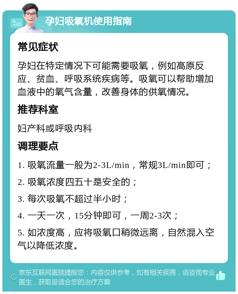 孕妇吸氧机使用指南 常见症状 孕妇在特定情况下可能需要吸氧，例如高原反应、贫血、呼吸系统疾病等。吸氧可以帮助增加血液中的氧气含量，改善身体的供氧情况。 推荐科室 妇产科或呼吸内科 调理要点 1. 吸氧流量一般为2-3L/min，常规3L/min即可； 2. 吸氧浓度四五十是安全的； 3. 每次吸氧不超过半小时； 4. 一天一次，15分钟即可，一周2-3次； 5. 如浓度高，应将吸氧口稍微远离，自然混入空气以降低浓度。