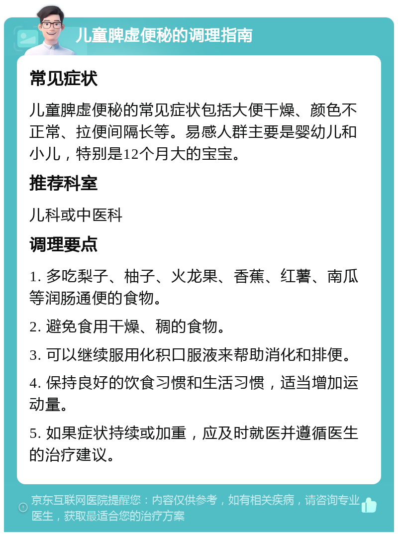 儿童脾虚便秘的调理指南 常见症状 儿童脾虚便秘的常见症状包括大便干燥、颜色不正常、拉便间隔长等。易感人群主要是婴幼儿和小儿，特别是12个月大的宝宝。 推荐科室 儿科或中医科 调理要点 1. 多吃梨子、柚子、火龙果、香蕉、红薯、南瓜等润肠通便的食物。 2. 避免食用干燥、稠的食物。 3. 可以继续服用化积口服液来帮助消化和排便。 4. 保持良好的饮食习惯和生活习惯，适当增加运动量。 5. 如果症状持续或加重，应及时就医并遵循医生的治疗建议。