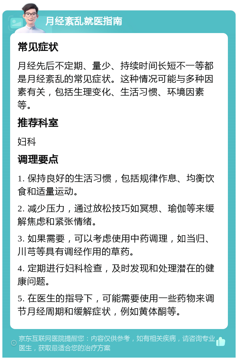 月经紊乱就医指南 常见症状 月经先后不定期、量少、持续时间长短不一等都是月经紊乱的常见症状。这种情况可能与多种因素有关，包括生理变化、生活习惯、环境因素等。 推荐科室 妇科 调理要点 1. 保持良好的生活习惯，包括规律作息、均衡饮食和适量运动。 2. 减少压力，通过放松技巧如冥想、瑜伽等来缓解焦虑和紧张情绪。 3. 如果需要，可以考虑使用中药调理，如当归、川芎等具有调经作用的草药。 4. 定期进行妇科检查，及时发现和处理潜在的健康问题。 5. 在医生的指导下，可能需要使用一些药物来调节月经周期和缓解症状，例如黄体酮等。