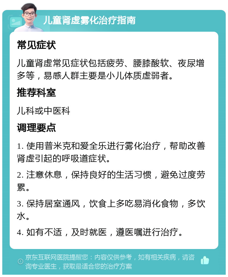 儿童肾虚雾化治疗指南 常见症状 儿童肾虚常见症状包括疲劳、腰膝酸软、夜尿增多等，易感人群主要是小儿体质虚弱者。 推荐科室 儿科或中医科 调理要点 1. 使用普米克和爱全乐进行雾化治疗，帮助改善肾虚引起的呼吸道症状。 2. 注意休息，保持良好的生活习惯，避免过度劳累。 3. 保持居室通风，饮食上多吃易消化食物，多饮水。 4. 如有不适，及时就医，遵医嘱进行治疗。