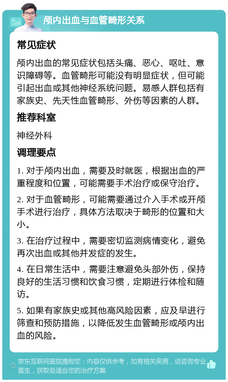 颅内出血与血管畸形关系 常见症状 颅内出血的常见症状包括头痛、恶心、呕吐、意识障碍等。血管畸形可能没有明显症状，但可能引起出血或其他神经系统问题。易感人群包括有家族史、先天性血管畸形、外伤等因素的人群。 推荐科室 神经外科 调理要点 1. 对于颅内出血，需要及时就医，根据出血的严重程度和位置，可能需要手术治疗或保守治疗。 2. 对于血管畸形，可能需要通过介入手术或开颅手术进行治疗，具体方法取决于畸形的位置和大小。 3. 在治疗过程中，需要密切监测病情变化，避免再次出血或其他并发症的发生。 4. 在日常生活中，需要注意避免头部外伤，保持良好的生活习惯和饮食习惯，定期进行体检和随访。 5. 如果有家族史或其他高风险因素，应及早进行筛查和预防措施，以降低发生血管畸形或颅内出血的风险。