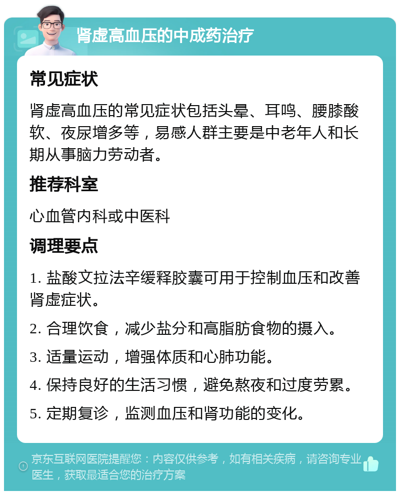 肾虚高血压的中成药治疗 常见症状 肾虚高血压的常见症状包括头晕、耳鸣、腰膝酸软、夜尿增多等，易感人群主要是中老年人和长期从事脑力劳动者。 推荐科室 心血管内科或中医科 调理要点 1. 盐酸文拉法辛缓释胶囊可用于控制血压和改善肾虚症状。 2. 合理饮食，减少盐分和高脂肪食物的摄入。 3. 适量运动，增强体质和心肺功能。 4. 保持良好的生活习惯，避免熬夜和过度劳累。 5. 定期复诊，监测血压和肾功能的变化。