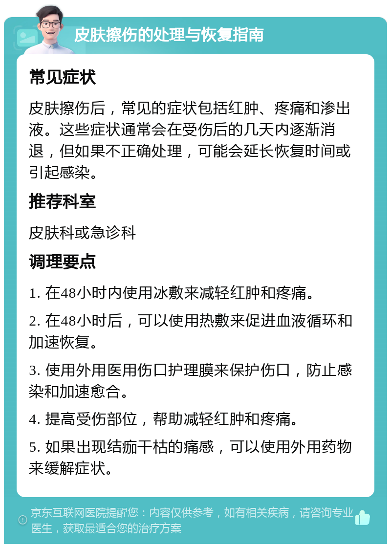 皮肤擦伤的处理与恢复指南 常见症状 皮肤擦伤后，常见的症状包括红肿、疼痛和渗出液。这些症状通常会在受伤后的几天内逐渐消退，但如果不正确处理，可能会延长恢复时间或引起感染。 推荐科室 皮肤科或急诊科 调理要点 1. 在48小时内使用冰敷来减轻红肿和疼痛。 2. 在48小时后，可以使用热敷来促进血液循环和加速恢复。 3. 使用外用医用伤口护理膜来保护伤口，防止感染和加速愈合。 4. 提高受伤部位，帮助减轻红肿和疼痛。 5. 如果出现结痂干枯的痛感，可以使用外用药物来缓解症状。