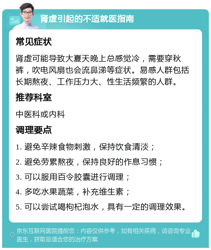 肾虚引起的不适就医指南 常见症状 肾虚可能导致大夏天晚上总感觉冷，需要穿秋裤，吹电风扇也会流鼻涕等症状。易感人群包括长期熬夜、工作压力大、性生活频繁的人群。 推荐科室 中医科或内科 调理要点 1. 避免辛辣食物刺激，保持饮食清淡； 2. 避免劳累熬夜，保持良好的作息习惯； 3. 可以服用百令胶囊进行调理； 4. 多吃水果蔬菜，补充维生素； 5. 可以尝试喝枸杞泡水，具有一定的调理效果。