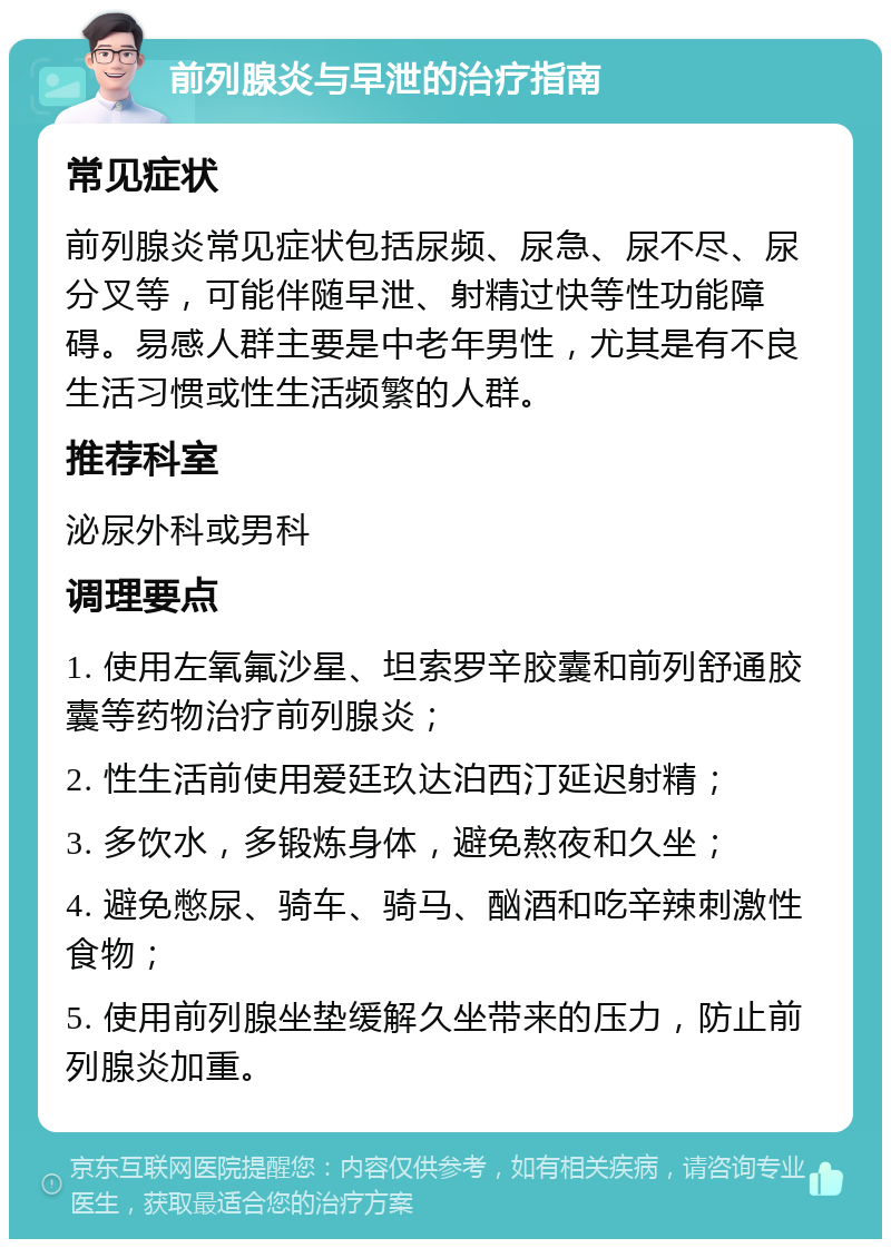 前列腺炎与早泄的治疗指南 常见症状 前列腺炎常见症状包括尿频、尿急、尿不尽、尿分叉等，可能伴随早泄、射精过快等性功能障碍。易感人群主要是中老年男性，尤其是有不良生活习惯或性生活频繁的人群。 推荐科室 泌尿外科或男科 调理要点 1. 使用左氧氟沙星、坦索罗辛胶囊和前列舒通胶囊等药物治疗前列腺炎； 2. 性生活前使用爱廷玖达泊西汀延迟射精； 3. 多饮水，多锻炼身体，避免熬夜和久坐； 4. 避免憋尿、骑车、骑马、酗酒和吃辛辣刺激性食物； 5. 使用前列腺坐垫缓解久坐带来的压力，防止前列腺炎加重。