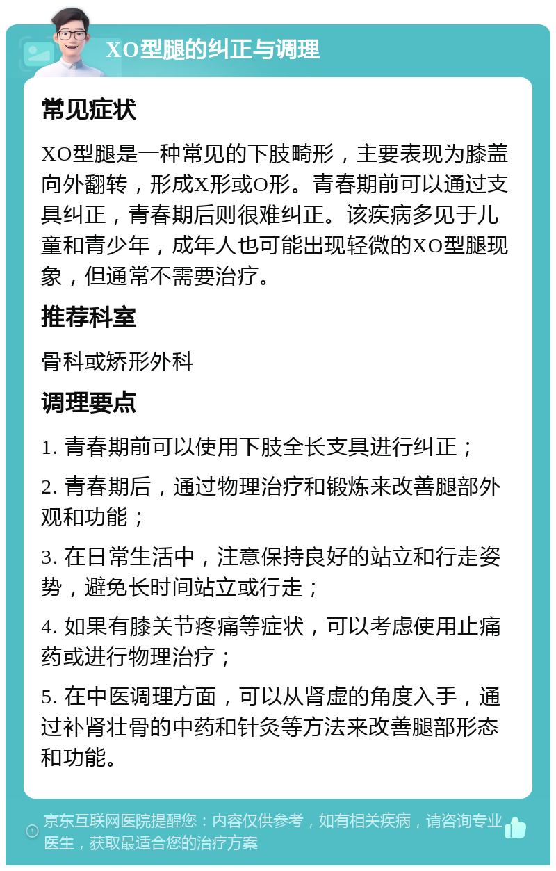 XO型腿的纠正与调理 常见症状 XO型腿是一种常见的下肢畸形，主要表现为膝盖向外翻转，形成X形或O形。青春期前可以通过支具纠正，青春期后则很难纠正。该疾病多见于儿童和青少年，成年人也可能出现轻微的XO型腿现象，但通常不需要治疗。 推荐科室 骨科或矫形外科 调理要点 1. 青春期前可以使用下肢全长支具进行纠正； 2. 青春期后，通过物理治疗和锻炼来改善腿部外观和功能； 3. 在日常生活中，注意保持良好的站立和行走姿势，避免长时间站立或行走； 4. 如果有膝关节疼痛等症状，可以考虑使用止痛药或进行物理治疗； 5. 在中医调理方面，可以从肾虚的角度入手，通过补肾壮骨的中药和针灸等方法来改善腿部形态和功能。