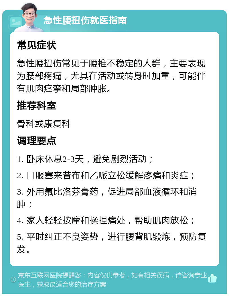 急性腰扭伤就医指南 常见症状 急性腰扭伤常见于腰椎不稳定的人群，主要表现为腰部疼痛，尤其在活动或转身时加重，可能伴有肌肉痉挛和局部肿胀。 推荐科室 骨科或康复科 调理要点 1. 卧床休息2-3天，避免剧烈活动； 2. 口服塞来昔布和乙哌立松缓解疼痛和炎症； 3. 外用氟比洛芬膏药，促进局部血液循环和消肿； 4. 家人轻轻按摩和揉捏痛处，帮助肌肉放松； 5. 平时纠正不良姿势，进行腰背肌锻炼，预防复发。