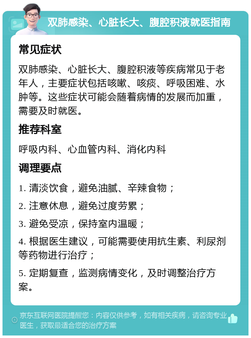 双肺感染、心脏长大、腹腔积液就医指南 常见症状 双肺感染、心脏长大、腹腔积液等疾病常见于老年人，主要症状包括咳嗽、咳痰、呼吸困难、水肿等。这些症状可能会随着病情的发展而加重，需要及时就医。 推荐科室 呼吸内科、心血管内科、消化内科 调理要点 1. 清淡饮食，避免油腻、辛辣食物； 2. 注意休息，避免过度劳累； 3. 避免受凉，保持室内温暖； 4. 根据医生建议，可能需要使用抗生素、利尿剂等药物进行治疗； 5. 定期复查，监测病情变化，及时调整治疗方案。