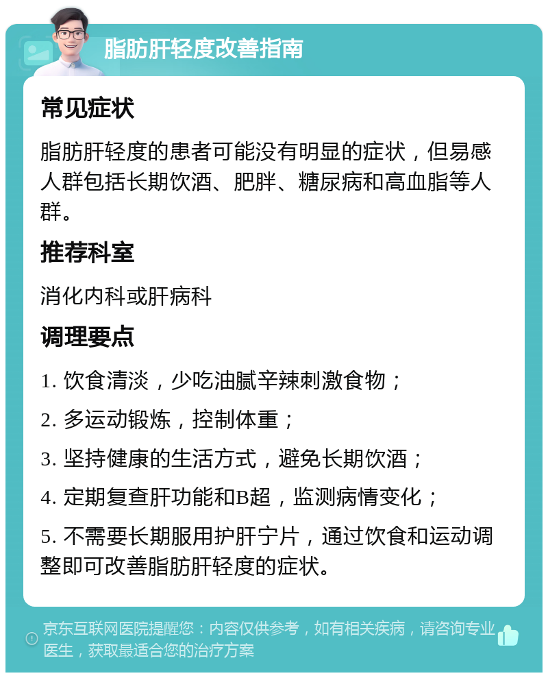 脂肪肝轻度改善指南 常见症状 脂肪肝轻度的患者可能没有明显的症状，但易感人群包括长期饮酒、肥胖、糖尿病和高血脂等人群。 推荐科室 消化内科或肝病科 调理要点 1. 饮食清淡，少吃油腻辛辣刺激食物； 2. 多运动锻炼，控制体重； 3. 坚持健康的生活方式，避免长期饮酒； 4. 定期复查肝功能和B超，监测病情变化； 5. 不需要长期服用护肝宁片，通过饮食和运动调整即可改善脂肪肝轻度的症状。