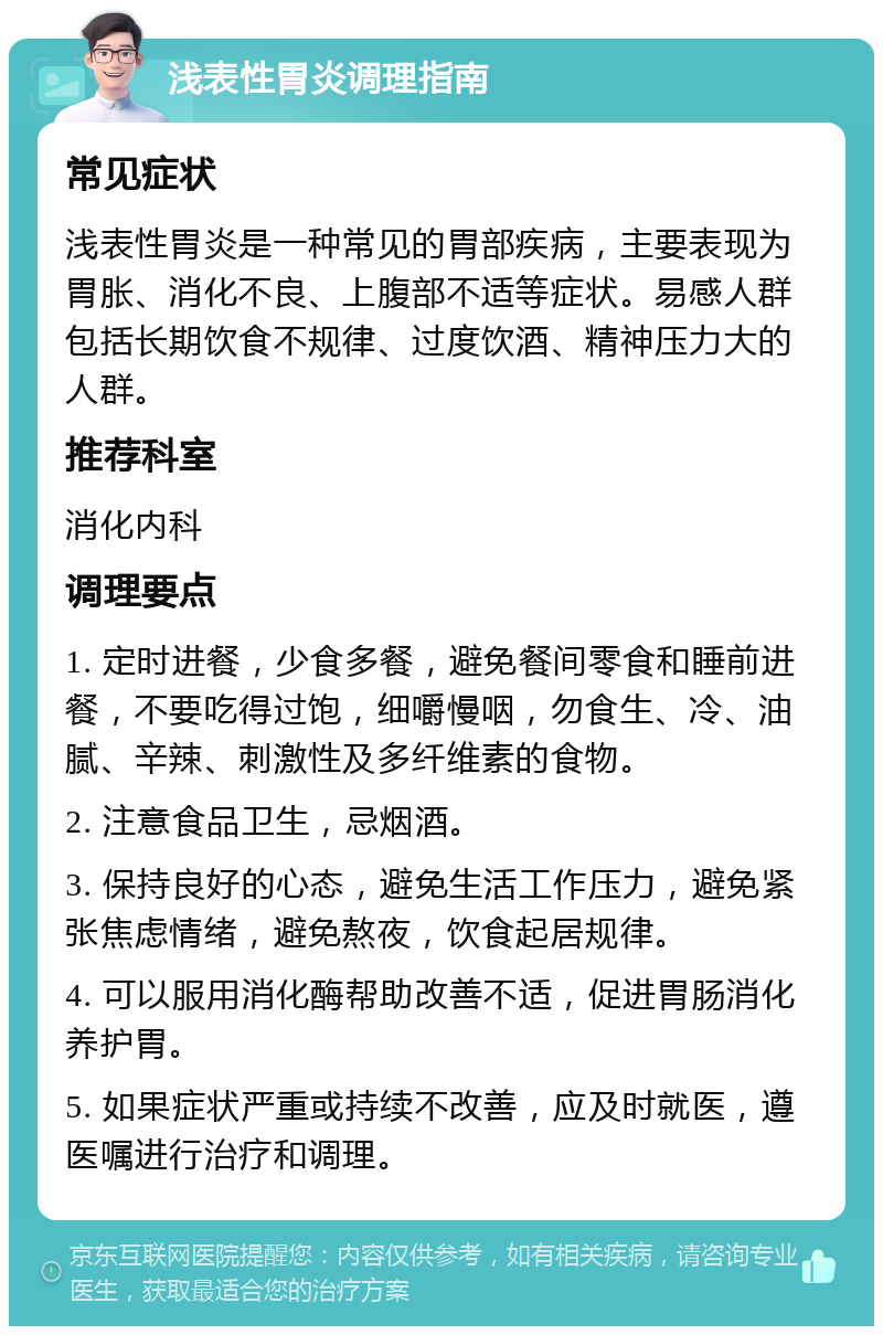 浅表性胃炎调理指南 常见症状 浅表性胃炎是一种常见的胃部疾病，主要表现为胃胀、消化不良、上腹部不适等症状。易感人群包括长期饮食不规律、过度饮酒、精神压力大的人群。 推荐科室 消化内科 调理要点 1. 定时进餐，少食多餐，避免餐间零食和睡前进餐，不要吃得过饱，细嚼慢咽，勿食生、冷、油腻、辛辣、刺激性及多纤维素的食物。 2. 注意食品卫生，忌烟酒。 3. 保持良好的心态，避免生活工作压力，避免紧张焦虑情绪，避免熬夜，饮食起居规律。 4. 可以服用消化酶帮助改善不适，促进胃肠消化养护胃。 5. 如果症状严重或持续不改善，应及时就医，遵医嘱进行治疗和调理。