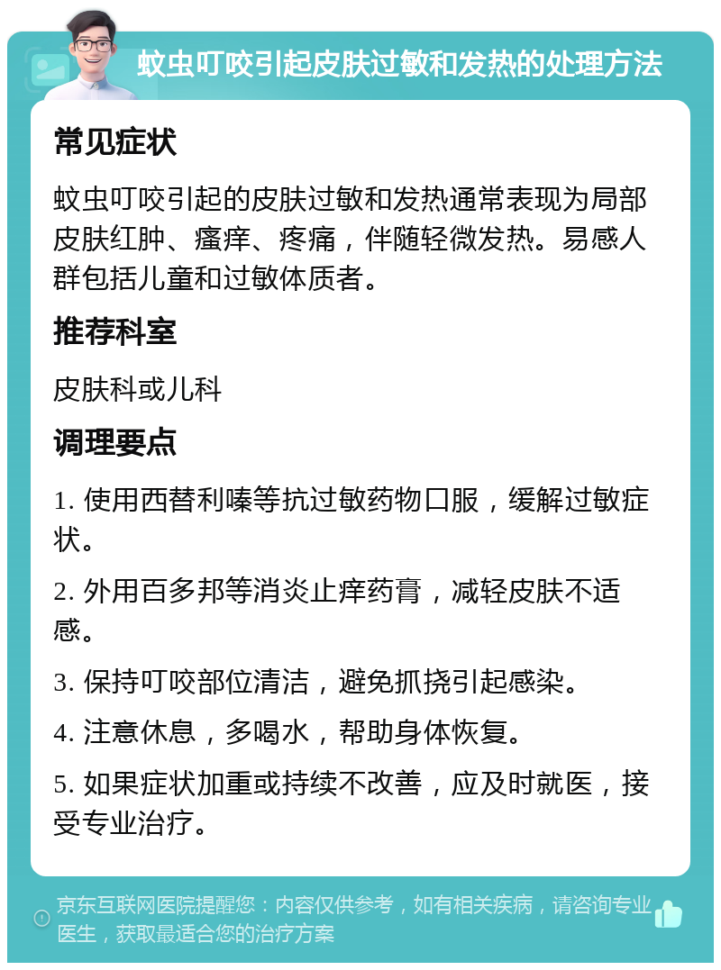 蚊虫叮咬引起皮肤过敏和发热的处理方法 常见症状 蚊虫叮咬引起的皮肤过敏和发热通常表现为局部皮肤红肿、瘙痒、疼痛，伴随轻微发热。易感人群包括儿童和过敏体质者。 推荐科室 皮肤科或儿科 调理要点 1. 使用西替利嗪等抗过敏药物口服，缓解过敏症状。 2. 外用百多邦等消炎止痒药膏，减轻皮肤不适感。 3. 保持叮咬部位清洁，避免抓挠引起感染。 4. 注意休息，多喝水，帮助身体恢复。 5. 如果症状加重或持续不改善，应及时就医，接受专业治疗。