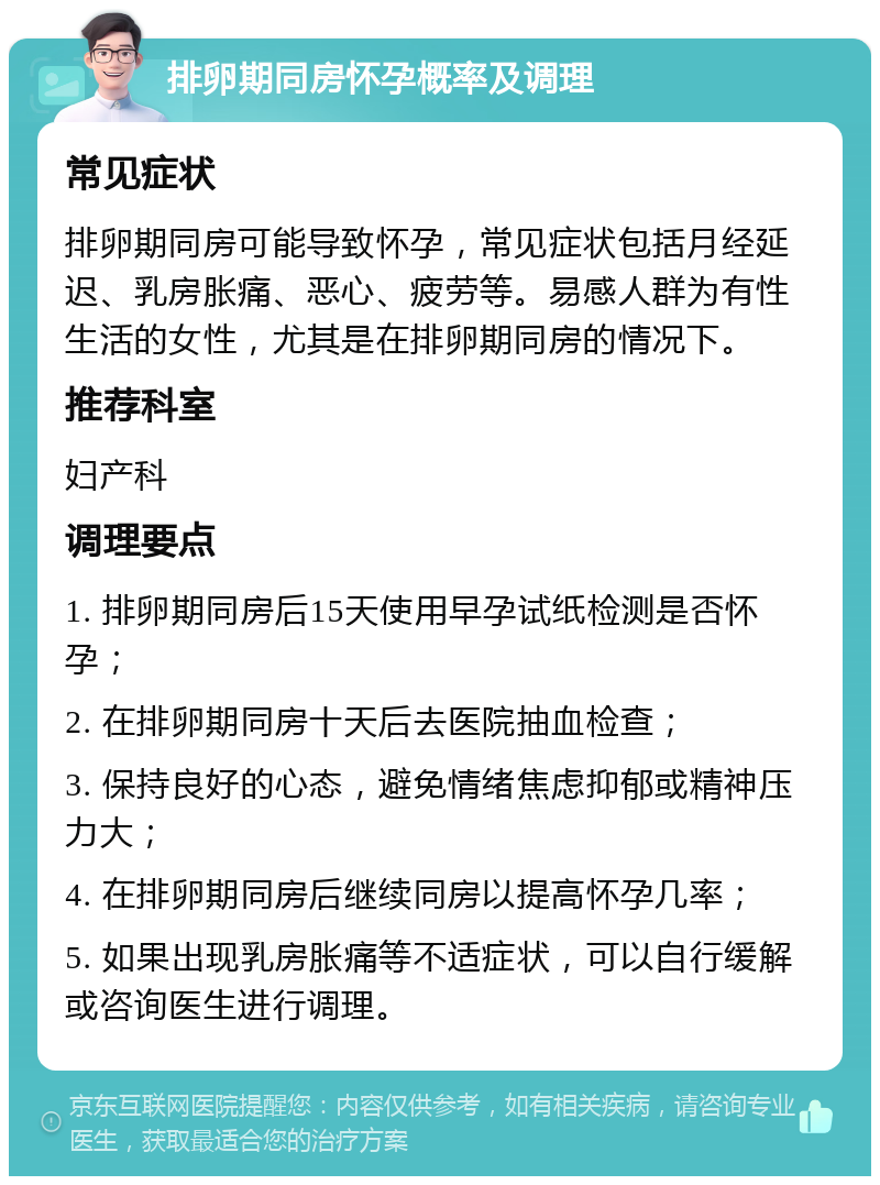 排卵期同房怀孕概率及调理 常见症状 排卵期同房可能导致怀孕，常见症状包括月经延迟、乳房胀痛、恶心、疲劳等。易感人群为有性生活的女性，尤其是在排卵期同房的情况下。 推荐科室 妇产科 调理要点 1. 排卵期同房后15天使用早孕试纸检测是否怀孕； 2. 在排卵期同房十天后去医院抽血检查； 3. 保持良好的心态，避免情绪焦虑抑郁或精神压力大； 4. 在排卵期同房后继续同房以提高怀孕几率； 5. 如果出现乳房胀痛等不适症状，可以自行缓解或咨询医生进行调理。