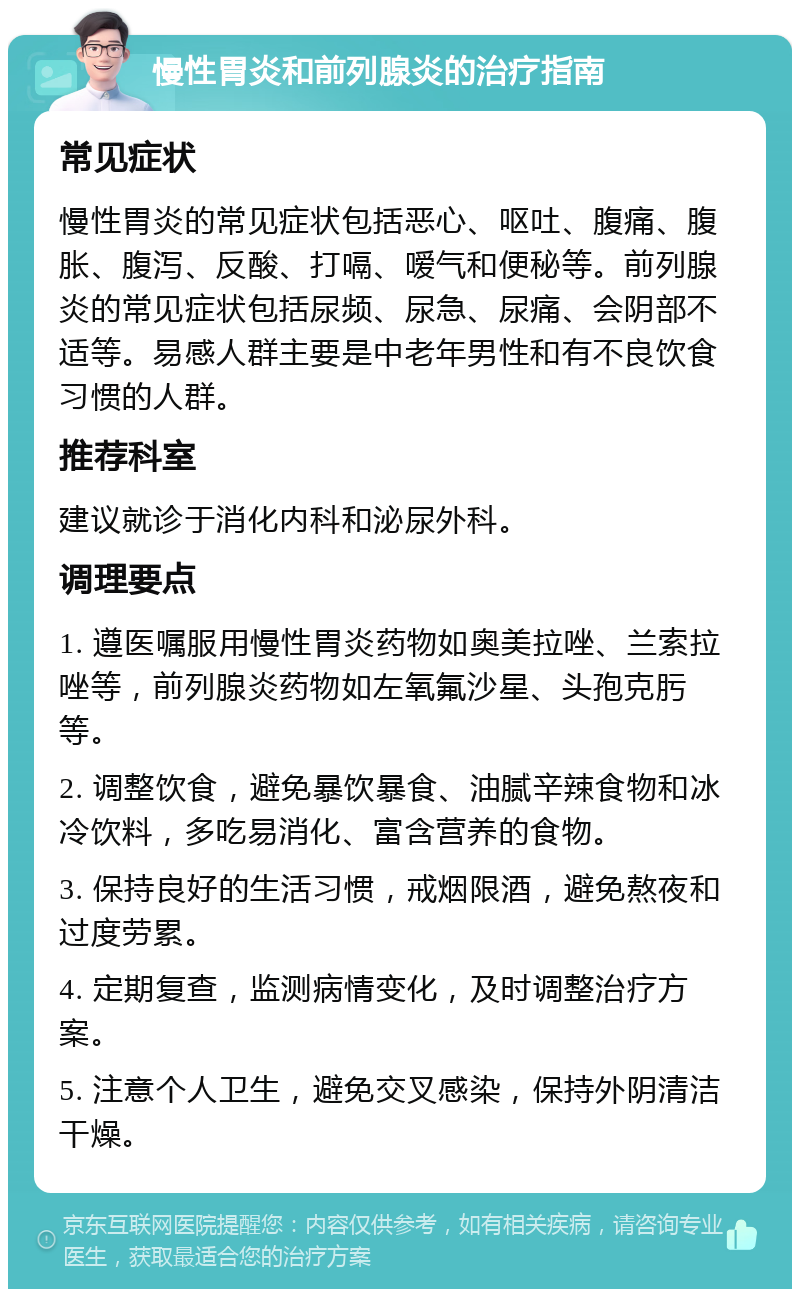 慢性胃炎和前列腺炎的治疗指南 常见症状 慢性胃炎的常见症状包括恶心、呕吐、腹痛、腹胀、腹泻、反酸、打嗝、嗳气和便秘等。前列腺炎的常见症状包括尿频、尿急、尿痛、会阴部不适等。易感人群主要是中老年男性和有不良饮食习惯的人群。 推荐科室 建议就诊于消化内科和泌尿外科。 调理要点 1. 遵医嘱服用慢性胃炎药物如奥美拉唑、兰索拉唑等，前列腺炎药物如左氧氟沙星、头孢克肟等。 2. 调整饮食，避免暴饮暴食、油腻辛辣食物和冰冷饮料，多吃易消化、富含营养的食物。 3. 保持良好的生活习惯，戒烟限酒，避免熬夜和过度劳累。 4. 定期复查，监测病情变化，及时调整治疗方案。 5. 注意个人卫生，避免交叉感染，保持外阴清洁干燥。