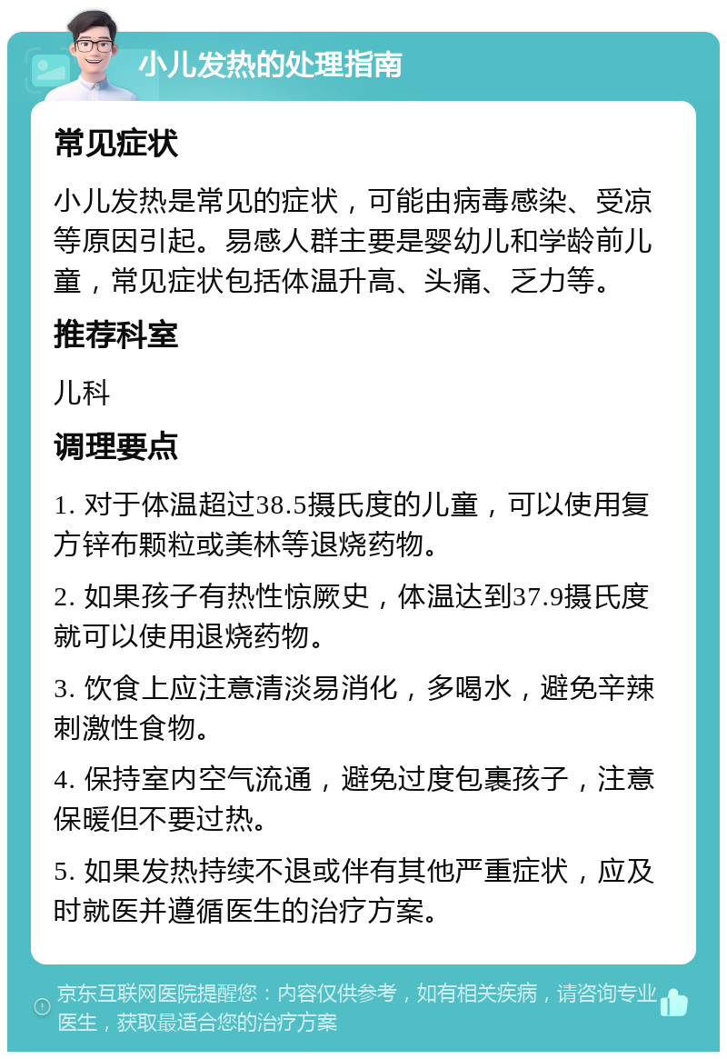 小儿发热的处理指南 常见症状 小儿发热是常见的症状，可能由病毒感染、受凉等原因引起。易感人群主要是婴幼儿和学龄前儿童，常见症状包括体温升高、头痛、乏力等。 推荐科室 儿科 调理要点 1. 对于体温超过38.5摄氏度的儿童，可以使用复方锌布颗粒或美林等退烧药物。 2. 如果孩子有热性惊厥史，体温达到37.9摄氏度就可以使用退烧药物。 3. 饮食上应注意清淡易消化，多喝水，避免辛辣刺激性食物。 4. 保持室内空气流通，避免过度包裹孩子，注意保暖但不要过热。 5. 如果发热持续不退或伴有其他严重症状，应及时就医并遵循医生的治疗方案。