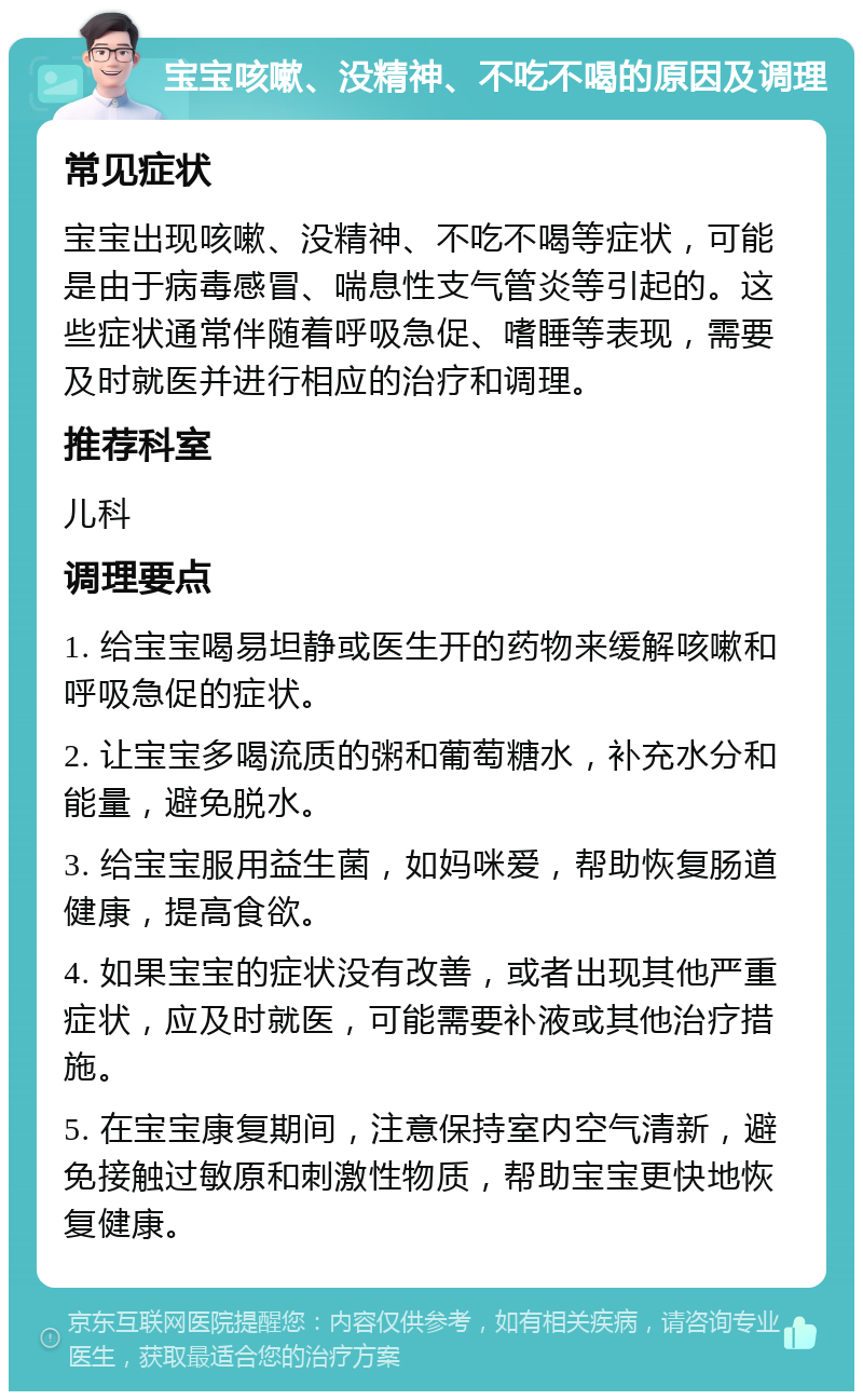 宝宝咳嗽、没精神、不吃不喝的原因及调理 常见症状 宝宝出现咳嗽、没精神、不吃不喝等症状，可能是由于病毒感冒、喘息性支气管炎等引起的。这些症状通常伴随着呼吸急促、嗜睡等表现，需要及时就医并进行相应的治疗和调理。 推荐科室 儿科 调理要点 1. 给宝宝喝易坦静或医生开的药物来缓解咳嗽和呼吸急促的症状。 2. 让宝宝多喝流质的粥和葡萄糖水，补充水分和能量，避免脱水。 3. 给宝宝服用益生菌，如妈咪爱，帮助恢复肠道健康，提高食欲。 4. 如果宝宝的症状没有改善，或者出现其他严重症状，应及时就医，可能需要补液或其他治疗措施。 5. 在宝宝康复期间，注意保持室内空气清新，避免接触过敏原和刺激性物质，帮助宝宝更快地恢复健康。