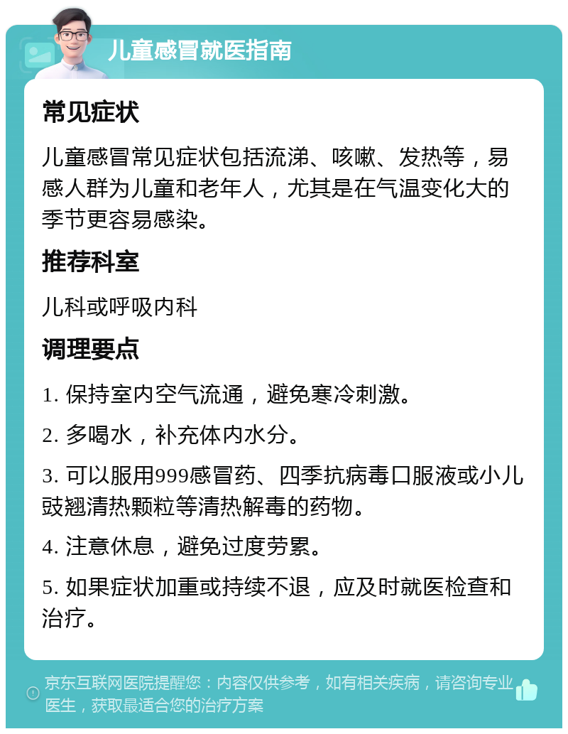 儿童感冒就医指南 常见症状 儿童感冒常见症状包括流涕、咳嗽、发热等，易感人群为儿童和老年人，尤其是在气温变化大的季节更容易感染。 推荐科室 儿科或呼吸内科 调理要点 1. 保持室内空气流通，避免寒冷刺激。 2. 多喝水，补充体内水分。 3. 可以服用999感冒药、四季抗病毒口服液或小儿豉翘清热颗粒等清热解毒的药物。 4. 注意休息，避免过度劳累。 5. 如果症状加重或持续不退，应及时就医检查和治疗。