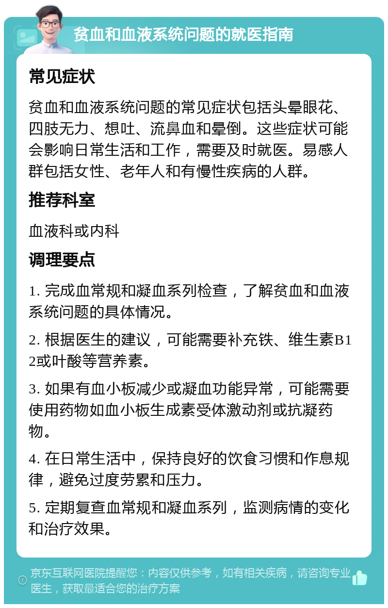 贫血和血液系统问题的就医指南 常见症状 贫血和血液系统问题的常见症状包括头晕眼花、四肢无力、想吐、流鼻血和晕倒。这些症状可能会影响日常生活和工作，需要及时就医。易感人群包括女性、老年人和有慢性疾病的人群。 推荐科室 血液科或内科 调理要点 1. 完成血常规和凝血系列检查，了解贫血和血液系统问题的具体情况。 2. 根据医生的建议，可能需要补充铁、维生素B12或叶酸等营养素。 3. 如果有血小板减少或凝血功能异常，可能需要使用药物如血小板生成素受体激动剂或抗凝药物。 4. 在日常生活中，保持良好的饮食习惯和作息规律，避免过度劳累和压力。 5. 定期复查血常规和凝血系列，监测病情的变化和治疗效果。