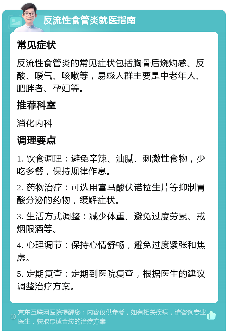 反流性食管炎就医指南 常见症状 反流性食管炎的常见症状包括胸骨后烧灼感、反酸、嗳气、咳嗽等，易感人群主要是中老年人、肥胖者、孕妇等。 推荐科室 消化内科 调理要点 1. 饮食调理：避免辛辣、油腻、刺激性食物，少吃多餐，保持规律作息。 2. 药物治疗：可选用富马酸伏诺拉生片等抑制胃酸分泌的药物，缓解症状。 3. 生活方式调整：减少体重、避免过度劳累、戒烟限酒等。 4. 心理调节：保持心情舒畅，避免过度紧张和焦虑。 5. 定期复查：定期到医院复查，根据医生的建议调整治疗方案。