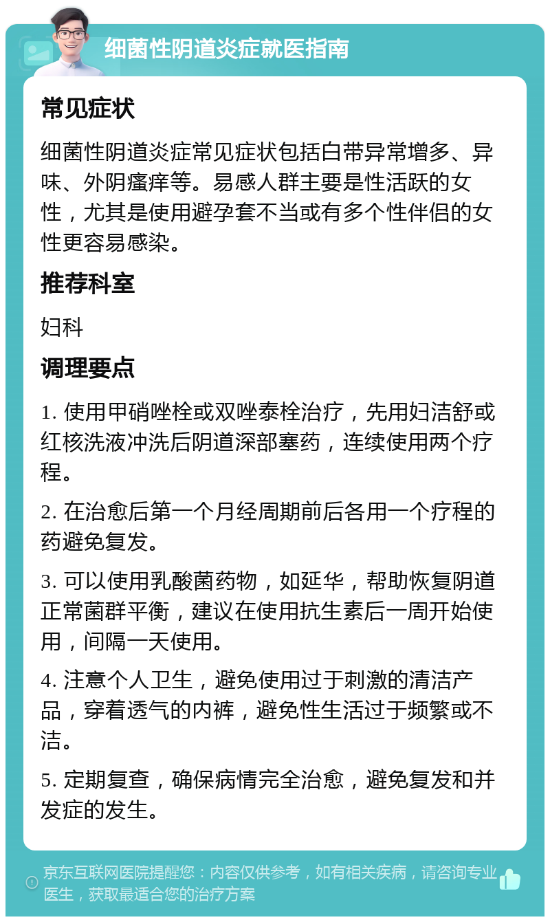 细菌性阴道炎症就医指南 常见症状 细菌性阴道炎症常见症状包括白带异常增多、异味、外阴瘙痒等。易感人群主要是性活跃的女性，尤其是使用避孕套不当或有多个性伴侣的女性更容易感染。 推荐科室 妇科 调理要点 1. 使用甲硝唑栓或双唑泰栓治疗，先用妇洁舒或红核洗液冲洗后阴道深部塞药，连续使用两个疗程。 2. 在治愈后第一个月经周期前后各用一个疗程的药避免复发。 3. 可以使用乳酸菌药物，如延华，帮助恢复阴道正常菌群平衡，建议在使用抗生素后一周开始使用，间隔一天使用。 4. 注意个人卫生，避免使用过于刺激的清洁产品，穿着透气的内裤，避免性生活过于频繁或不洁。 5. 定期复查，确保病情完全治愈，避免复发和并发症的发生。