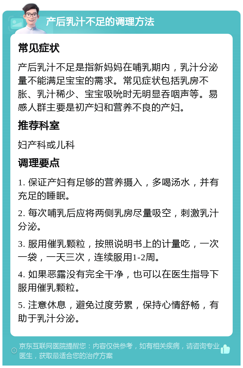 产后乳汁不足的调理方法 常见症状 产后乳汁不足是指新妈妈在哺乳期内，乳汁分泌量不能满足宝宝的需求。常见症状包括乳房不胀、乳汁稀少、宝宝吸吮时无明显吞咽声等。易感人群主要是初产妇和营养不良的产妇。 推荐科室 妇产科或儿科 调理要点 1. 保证产妇有足够的营养摄入，多喝汤水，并有充足的睡眠。 2. 每次哺乳后应将两侧乳房尽量吸空，刺激乳汁分泌。 3. 服用催乳颗粒，按照说明书上的计量吃，一次一袋，一天三次，连续服用1-2周。 4. 如果恶露没有完全干净，也可以在医生指导下服用催乳颗粒。 5. 注意休息，避免过度劳累，保持心情舒畅，有助于乳汁分泌。