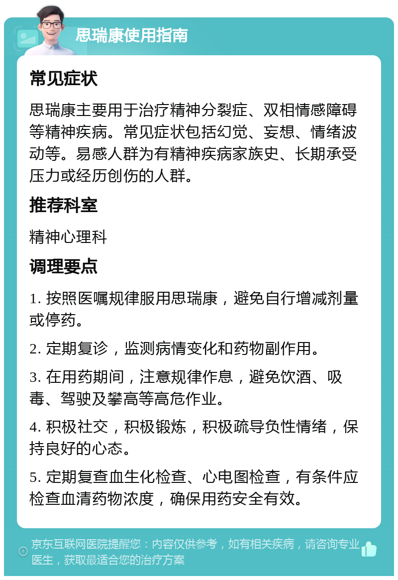 思瑞康使用指南 常见症状 思瑞康主要用于治疗精神分裂症、双相情感障碍等精神疾病。常见症状包括幻觉、妄想、情绪波动等。易感人群为有精神疾病家族史、长期承受压力或经历创伤的人群。 推荐科室 精神心理科 调理要点 1. 按照医嘱规律服用思瑞康，避免自行增减剂量或停药。 2. 定期复诊，监测病情变化和药物副作用。 3. 在用药期间，注意规律作息，避免饮酒、吸毒、驾驶及攀高等高危作业。 4. 积极社交，积极锻炼，积极疏导负性情绪，保持良好的心态。 5. 定期复查血生化检查、心电图检查，有条件应检查血清药物浓度，确保用药安全有效。