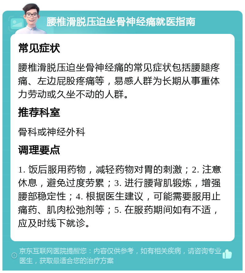 腰椎滑脱压迫坐骨神经痛就医指南 常见症状 腰椎滑脱压迫坐骨神经痛的常见症状包括腰腿疼痛、左边屁股疼痛等，易感人群为长期从事重体力劳动或久坐不动的人群。 推荐科室 骨科或神经外科 调理要点 1. 饭后服用药物，减轻药物对胃的刺激；2. 注意休息，避免过度劳累；3. 进行腰背肌锻炼，增强腰部稳定性；4. 根据医生建议，可能需要服用止痛药、肌肉松弛剂等；5. 在服药期间如有不适，应及时线下就诊。