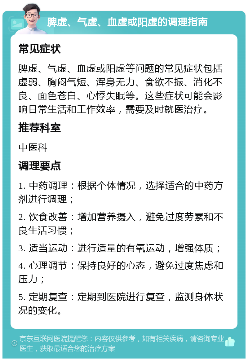 脾虚、气虚、血虚或阳虚的调理指南 常见症状 脾虚、气虚、血虚或阳虚等问题的常见症状包括虚弱、胸闷气短、浑身无力、食欲不振、消化不良、面色苍白、心悸失眠等。这些症状可能会影响日常生活和工作效率，需要及时就医治疗。 推荐科室 中医科 调理要点 1. 中药调理：根据个体情况，选择适合的中药方剂进行调理； 2. 饮食改善：增加营养摄入，避免过度劳累和不良生活习惯； 3. 适当运动：进行适量的有氧运动，增强体质； 4. 心理调节：保持良好的心态，避免过度焦虑和压力； 5. 定期复查：定期到医院进行复查，监测身体状况的变化。