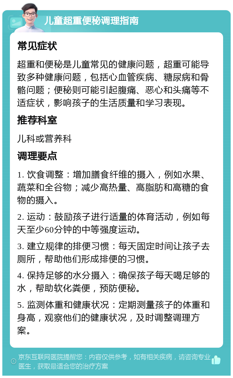 儿童超重便秘调理指南 常见症状 超重和便秘是儿童常见的健康问题，超重可能导致多种健康问题，包括心血管疾病、糖尿病和骨骼问题；便秘则可能引起腹痛、恶心和头痛等不适症状，影响孩子的生活质量和学习表现。 推荐科室 儿科或营养科 调理要点 1. 饮食调整：增加膳食纤维的摄入，例如水果、蔬菜和全谷物；减少高热量、高脂肪和高糖的食物的摄入。 2. 运动：鼓励孩子进行适量的体育活动，例如每天至少60分钟的中等强度运动。 3. 建立规律的排便习惯：每天固定时间让孩子去厕所，帮助他们形成排便的习惯。 4. 保持足够的水分摄入：确保孩子每天喝足够的水，帮助软化粪便，预防便秘。 5. 监测体重和健康状况：定期测量孩子的体重和身高，观察他们的健康状况，及时调整调理方案。