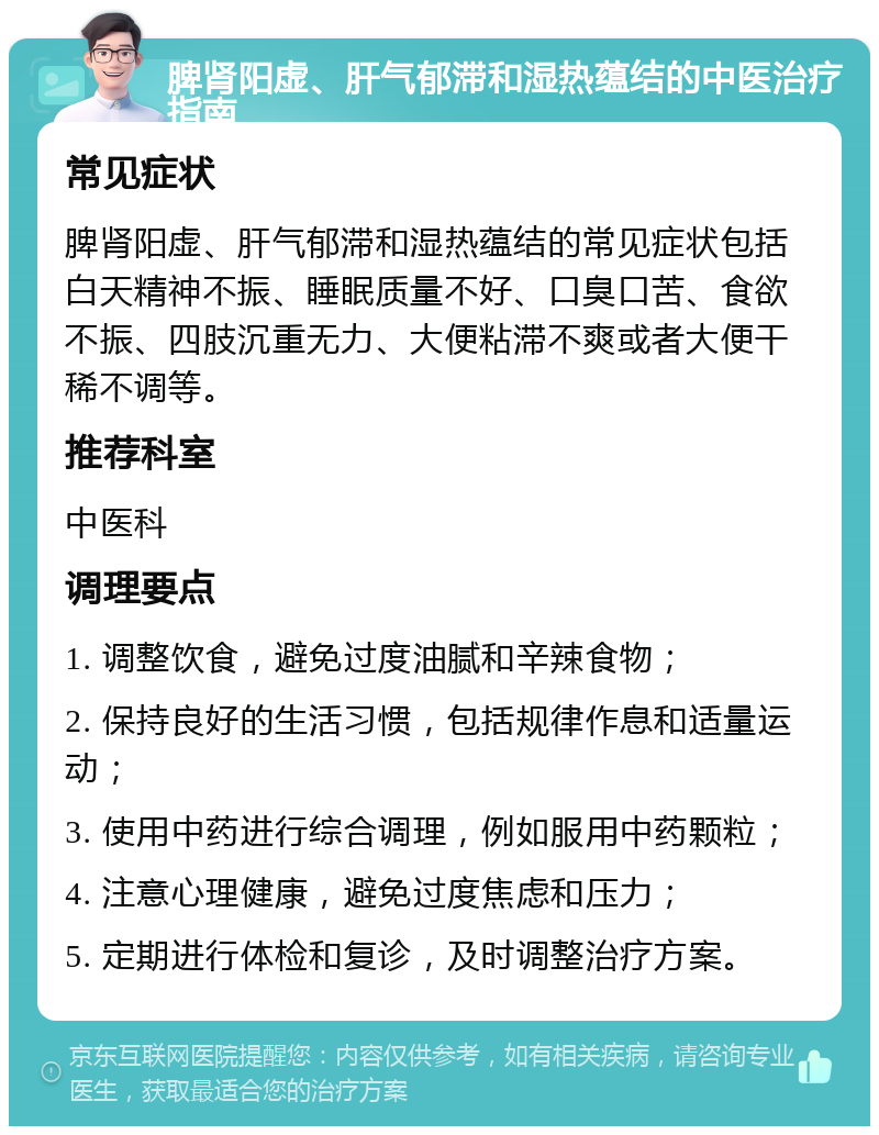 脾肾阳虚、肝气郁滞和湿热蕴结的中医治疗指南 常见症状 脾肾阳虚、肝气郁滞和湿热蕴结的常见症状包括白天精神不振、睡眠质量不好、口臭口苦、食欲不振、四肢沉重无力、大便粘滞不爽或者大便干稀不调等。 推荐科室 中医科 调理要点 1. 调整饮食，避免过度油腻和辛辣食物； 2. 保持良好的生活习惯，包括规律作息和适量运动； 3. 使用中药进行综合调理，例如服用中药颗粒； 4. 注意心理健康，避免过度焦虑和压力； 5. 定期进行体检和复诊，及时调整治疗方案。