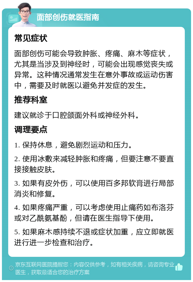 面部创伤就医指南 常见症状 面部创伤可能会导致肿胀、疼痛、麻木等症状，尤其是当涉及到神经时，可能会出现感觉丧失或异常。这种情况通常发生在意外事故或运动伤害中，需要及时就医以避免并发症的发生。 推荐科室 建议就诊于口腔颌面外科或神经外科。 调理要点 1. 保持休息，避免剧烈运动和压力。 2. 使用冰敷来减轻肿胀和疼痛，但要注意不要直接接触皮肤。 3. 如果有皮外伤，可以使用百多邦软膏进行局部消炎和修复。 4. 如果疼痛严重，可以考虑使用止痛药如布洛芬或对乙酰氨基酚，但请在医生指导下使用。 5. 如果麻木感持续不退或症状加重，应立即就医进行进一步检查和治疗。