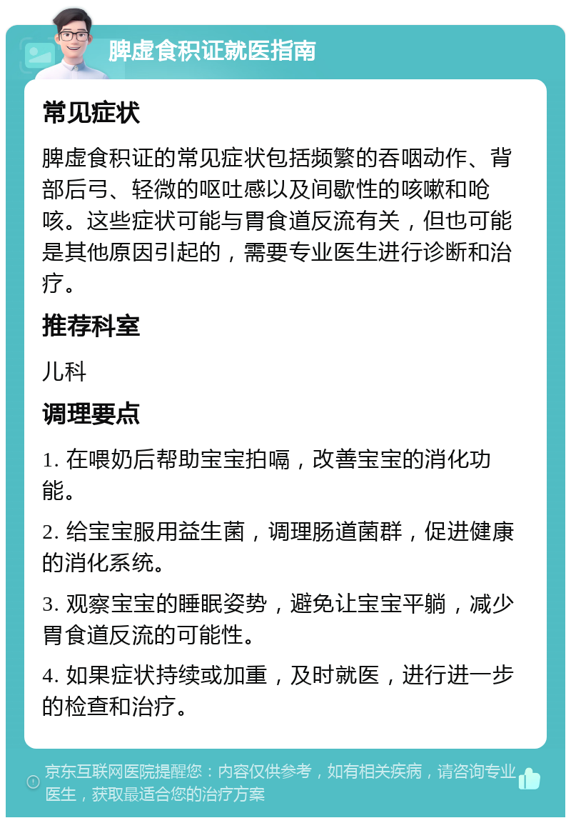 脾虚食积证就医指南 常见症状 脾虚食积证的常见症状包括频繁的吞咽动作、背部后弓、轻微的呕吐感以及间歇性的咳嗽和呛咳。这些症状可能与胃食道反流有关，但也可能是其他原因引起的，需要专业医生进行诊断和治疗。 推荐科室 儿科 调理要点 1. 在喂奶后帮助宝宝拍嗝，改善宝宝的消化功能。 2. 给宝宝服用益生菌，调理肠道菌群，促进健康的消化系统。 3. 观察宝宝的睡眠姿势，避免让宝宝平躺，减少胃食道反流的可能性。 4. 如果症状持续或加重，及时就医，进行进一步的检查和治疗。